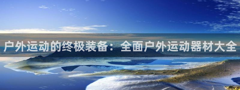 征途国际平台注册要钱吗：户外运动的终极装备：全面户外